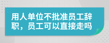 用人单位不批准员工辞职，员工可以直接走吗