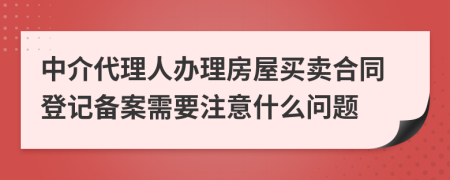 中介代理人办理房屋买卖合同登记备案需要注意什么问题