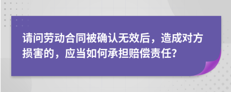 请问劳动合同被确认无效后，造成对方损害的，应当如何承担赔偿责任？