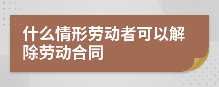 什么情形劳动者可以解除劳动合同