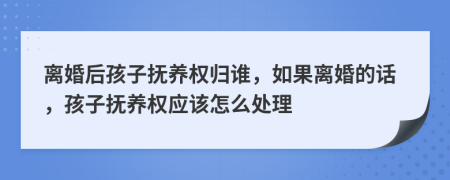 离婚后孩子抚养权归谁，如果离婚的话，孩子抚养权应该怎么处理