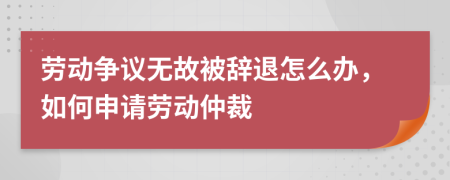 劳动争议无故被辞退怎么办，如何申请劳动仲裁