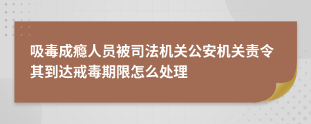 吸毒成瘾人员被司法机关公安机关责令其到达戒毒期限怎么处理