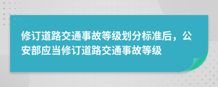 修订道路交通事故等级划分标准后，公安部应当修订道路交通事故等级