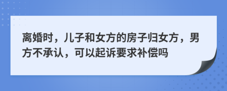 离婚时，儿子和女方的房子归女方，男方不承认，可以起诉要求补偿吗