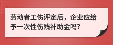 劳动者工伤评定后，企业应给予一次性伤残补助金吗？