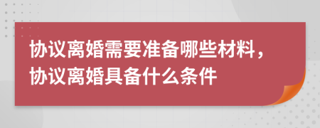 协议离婚需要准备哪些材料，协议离婚具备什么条件