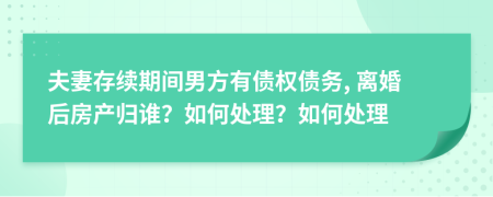 夫妻存续期间男方有债权债务, 离婚后房产归谁？如何处理？如何处理