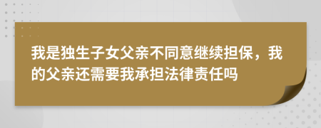 我是独生子女父亲不同意继续担保，我的父亲还需要我承担法律责任吗