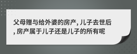 父母赠与给外婆的房产, 儿子去世后, 房产属于儿子还是儿子的所有呢