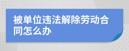 被单位违法解除劳动合同怎么办