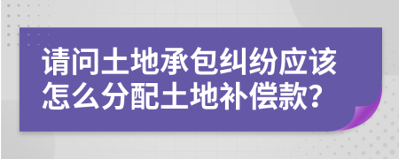 请问土地承包纠纷应该怎么分配土地补偿款？