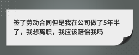 签了劳动合同但是我在公司做了5年半了，我想离职，我应该赔偿我吗