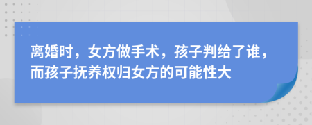 离婚时，女方做手术，孩子判给了谁，而孩子抚养权归女方的可能性大