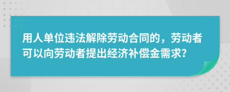 用人单位违法解除劳动合同的，劳动者可以向劳动者提出经济补偿金需求？