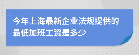 今年上海最新企业法规提供的最低加班工资是多少