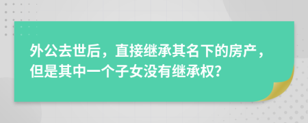 外公去世后，直接继承其名下的房产，但是其中一个子女没有继承权？