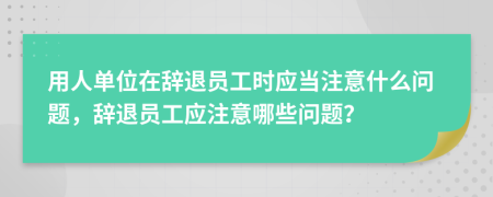 用人单位在辞退员工时应当注意什么问题，辞退员工应注意哪些问题？