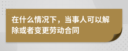 在什么情况下，当事人可以解除或者变更劳动合同