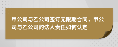 甲公司与乙公司签订无限期合同，甲公司与乙公司的法人责任如何认定