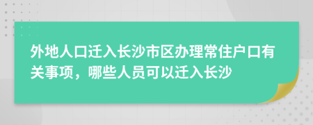 外地人口迁入长沙市区办理常住户口有关事项，哪些人员可以迁入长沙