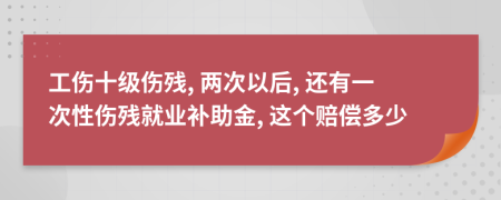 工伤十级伤残, 两次以后, 还有一次性伤残就业补助金, 这个赔偿多少