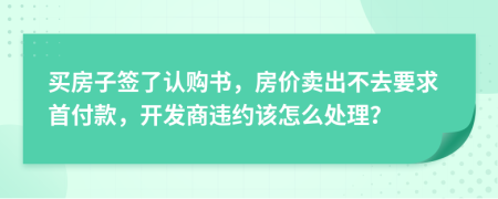 买房子签了认购书，房价卖出不去要求首付款，开发商违约该怎么处理？