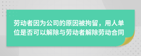 劳动者因为公司的原因被拘留，用人单位是否可以解除与劳动者解除劳动合同