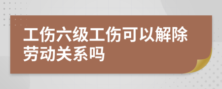 工伤六级工伤可以解除劳动关系吗