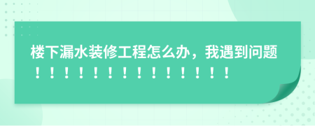 楼下漏水装修工程怎么办，我遇到问题！！！！！！！！！！！！！！