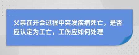 父亲在开会过程中突发疾病死亡，是否应认定为工亡，工伤应如何处理