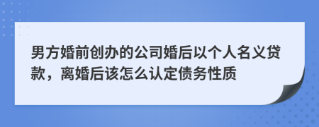 男方婚前创办的公司婚后以个人名义贷款，离婚后该怎么认定债务性质