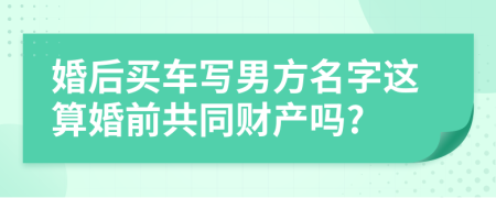 婚后买车写男方名字这算婚前共同财产吗?