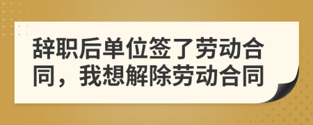 辞职后单位签了劳动合同，我想解除劳动合同