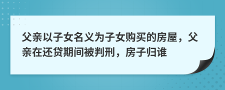 父亲以子女名义为子女购买的房屋，父亲在还贷期间被判刑，房子归谁