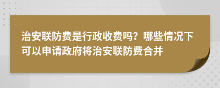 治安联防费是行政收费吗？哪些情况下可以申请政府将治安联防费合并