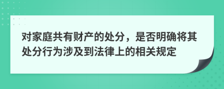 对家庭共有财产的处分，是否明确将其处分行为涉及到法律上的相关规定