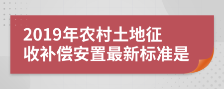 2019年农村土地征收补偿安置最新标准是