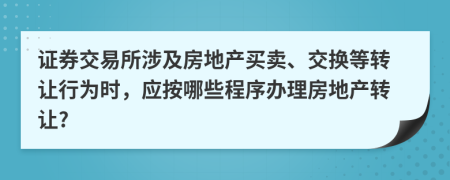 证券交易所涉及房地产买卖、交换等转让行为时，应按哪些程序办理房地产转让?