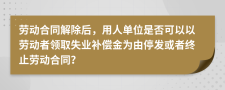 劳动合同解除后，用人单位是否可以以劳动者领取失业补偿金为由停发或者终止劳动合同？