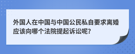 外国人在中国与中国公民私自要求离婚应该向哪个法院提起诉讼呢？