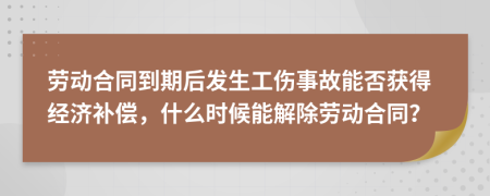 劳动合同到期后发生工伤事故能否获得经济补偿，什么时候能解除劳动合同？