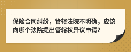 保险合同纠纷，管辖法院不明确，应该向哪个法院提出管辖权异议申请？