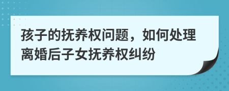 孩子的抚养权问题，如何处理离婚后子女抚养权纠纷