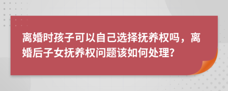 离婚时孩子可以自己选择抚养权吗，离婚后子女抚养权问题该如何处理？