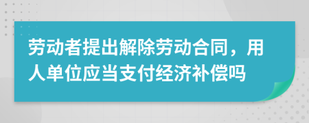 劳动者提出解除劳动合同，用人单位应当支付经济补偿吗