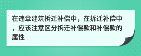 在违章建筑拆迁补偿中，在拆迁补偿中，应该注意区分拆迁补偿款和补偿款的属性