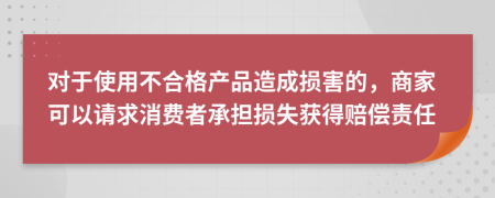  对于使用不合格产品造成损害的，商家可以请求消费者承担损失获得赔偿责任