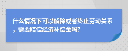 什么情况下可以解除或者终止劳动关系，需要赔偿经济补偿金吗？