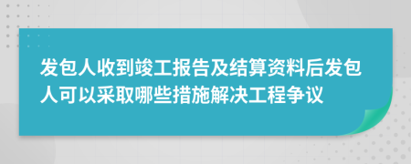 发包人收到竣工报告及结算资料后发包人可以采取哪些措施解决工程争议